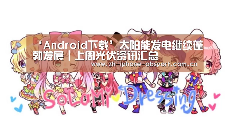 ‘Android下载’太阳能发电继续蓬勃发展|上周光伏资讯汇总(图1) APP下载